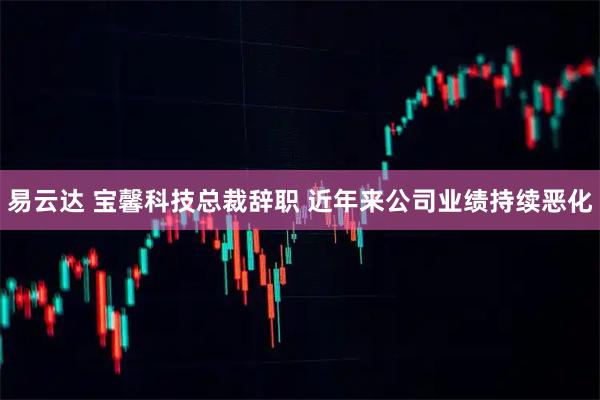 易云达 宝馨科技总裁辞职 近年来公司业绩持续恶化