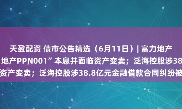 天盈配资 债市公告精选（6月11日）| 富力地产未能按期兑付“20富力地产PPN001”本息并面临资产变卖；泛海控股涉38.8亿元金融借款合同纠纷被诉