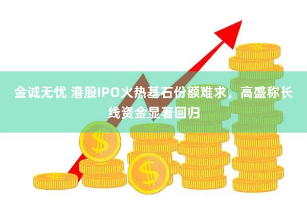 金诚无忧 港股IPO火热基石份额难求，高盛称长线资金显著回归
