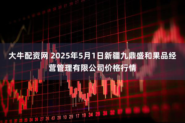 大牛配资网 2025年5月1日新疆九鼎盛和果品经营管理有限公司价格行情