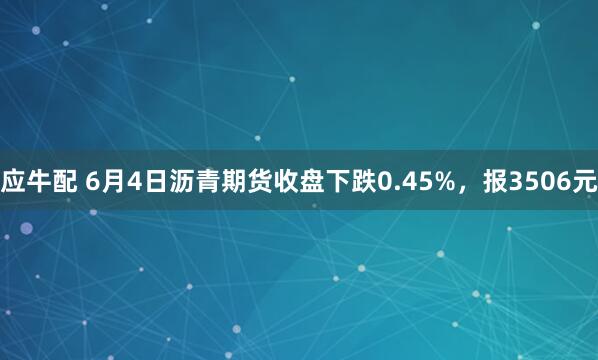 应牛配 6月4日沥青期货收盘下跌0.45%，报3506元