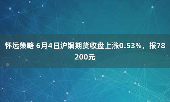 怀远策略 6月4日沪铜期货收盘上涨0.53%，报78200元
