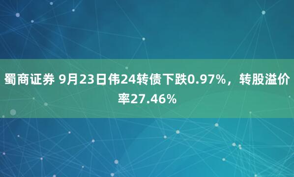 蜀商证券 9月23日伟24转债下跌0.97%，转股溢价率27.46%