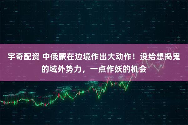 宇奇配资 中俄蒙在边境作出大动作！没给想捣鬼的域外势力，一点作妖的机会