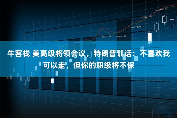 牛客栈 美高级将领会议，特朗普训话：不喜欢我可以走，但你的职级将不保