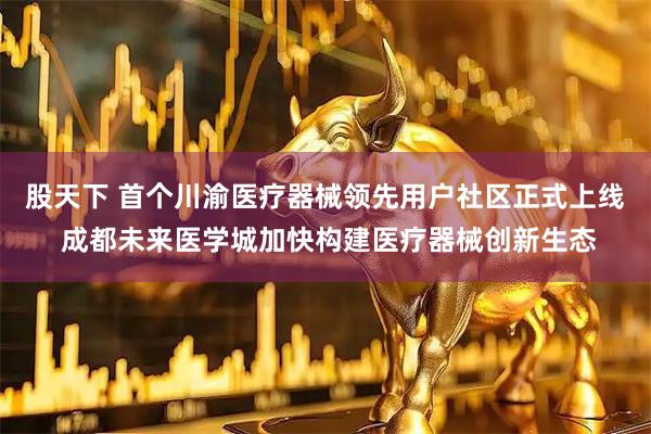 股天下 首个川渝医疗器械领先用户社区正式上线 成都未来医学城加快构建医疗器械创新生态