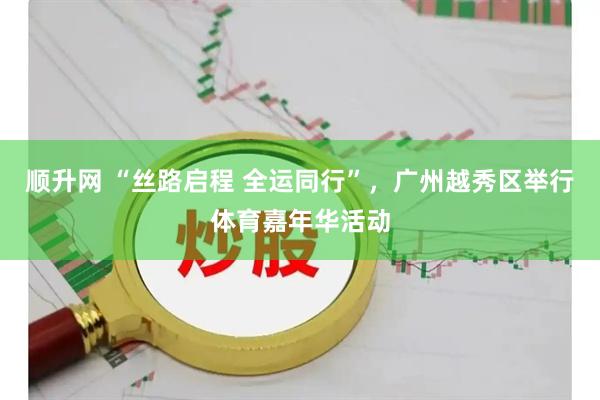 顺升网 “丝路启程 全运同行”，广州越秀区举行体育嘉年华活动