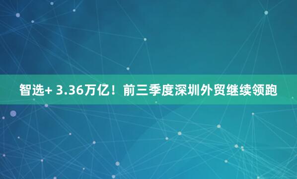 智选+ 3.36万亿！前三季度深圳外贸继续领跑
