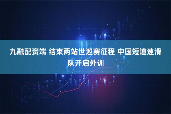 九融配资端 结束两站世巡赛征程&#32;中国短道速滑队开启外训