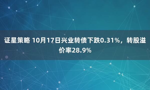 证星策略 10月17日兴业转债下跌0.31%，转股溢价率28.9%