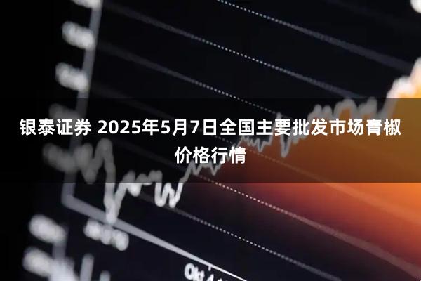 银泰证券 2025年5月7日全国主要批发市场青椒价格行情