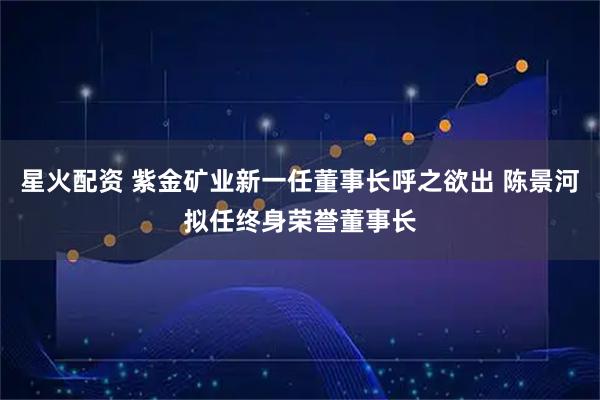 星火配资 紫金矿业新一任董事长呼之欲出 陈景河拟任终身荣誉董事长