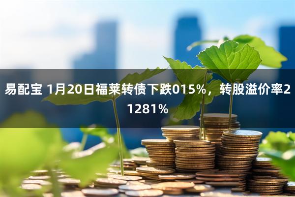 易配宝 1月20日福莱转债下跌015%，转股溢价率21281%