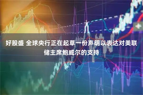 好股盛 全球央行正在起草一份声明以表达对美联储主席鲍威尔的支持