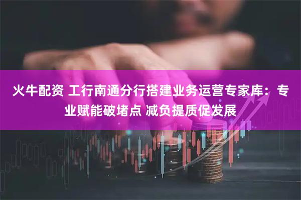 火牛配资 工行南通分行搭建业务运营专家库：专业赋能破堵点 减负提质促发展