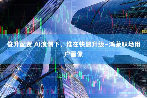俊升配资 AI浪潮下，谁在快速升级—鸿蒙职场用户画像