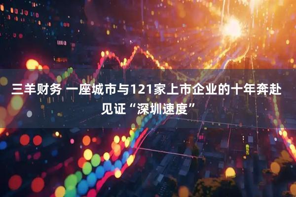 三羊财务 一座城市与121家上市企业的十年奔赴 见证“深圳速度”