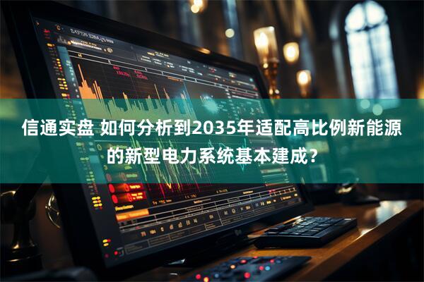 信通实盘 如何分析到2035年适配高比例新能源的新型电力系统基本建成？