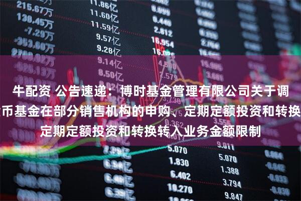 牛配资 公告速递：博时基金管理有限公司关于调整旗下博时外服货币基金在部分销售机构的申购、定期定额投资和转换转入业务金额限制