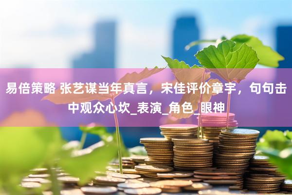 易倍策略 张艺谋当年真言，宋佳评价章宇，句句击中观众心坎_表演_角色_眼神