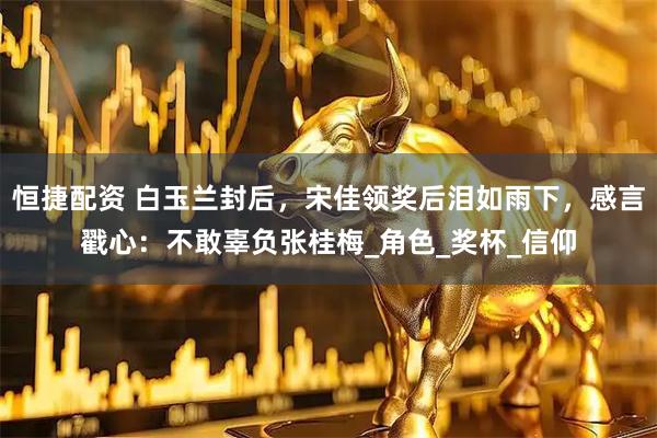 恒捷配资 白玉兰封后，宋佳领奖后泪如雨下，感言戳心：不敢辜负张桂梅_角色_奖杯_信仰