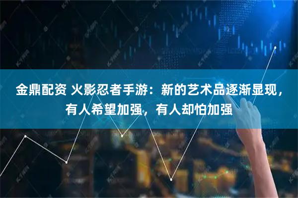 金鼎配资 火影忍者手游：新的艺术品逐渐显现，有人希望加强，有人却怕加强