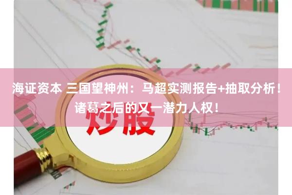 海证资本 三国望神州：马超实测报告+抽取分析！诸葛之后的又一潜力人权！